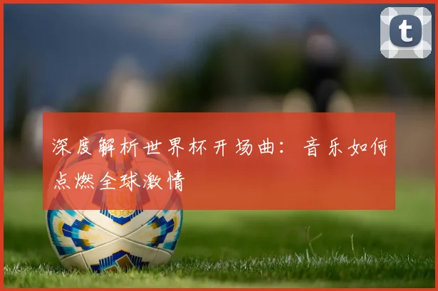 深度解析世界杯开场曲：音乐如何点燃全球激情