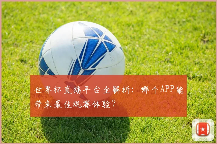 世界杯直播平台全解析:哪个APP能带来最佳观赛体验?