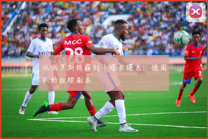 从俄罗斯阴霾到卡塔尔曙光:德国队的救赎剧本