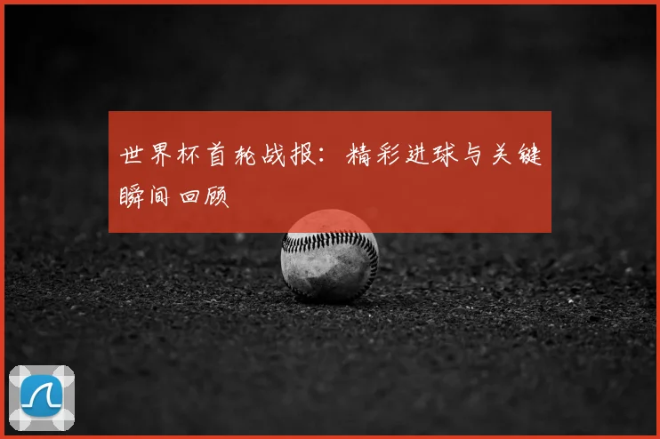 世界杯首轮战报:精彩进球与关键瞬间回顾