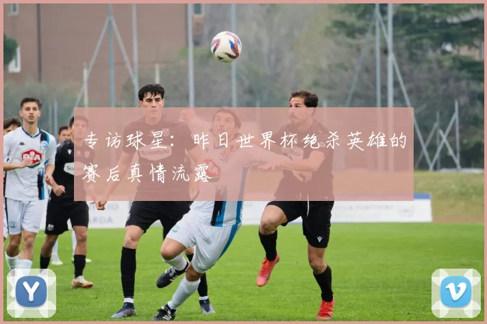 专访球星：昨日世界杯绝杀英雄的赛后真情流露