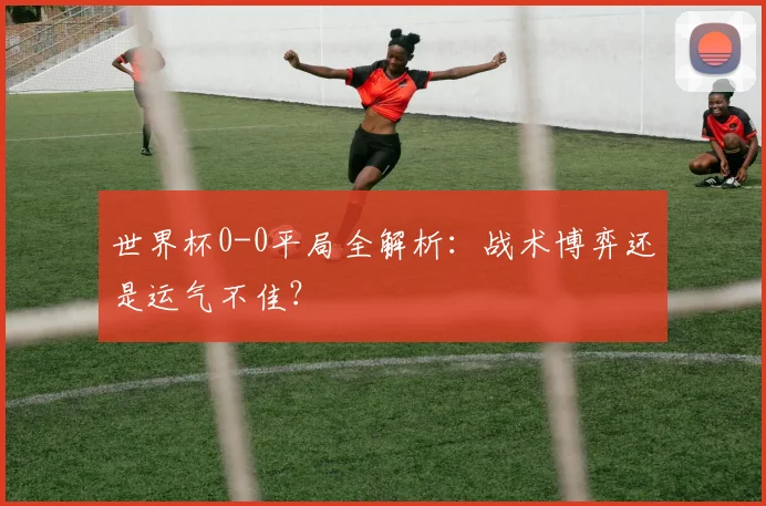 世界杯0-0平局全解析:战术博弈还是运气不佳?