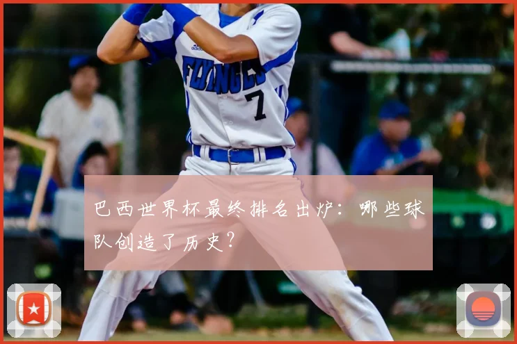 巴西世界杯最终排名出炉：哪些球队创造了历史？