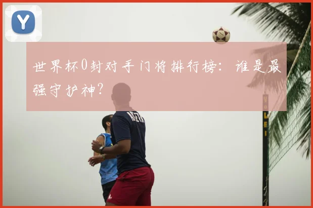 世界杯0封对手门将排行榜：谁是最强守护神？