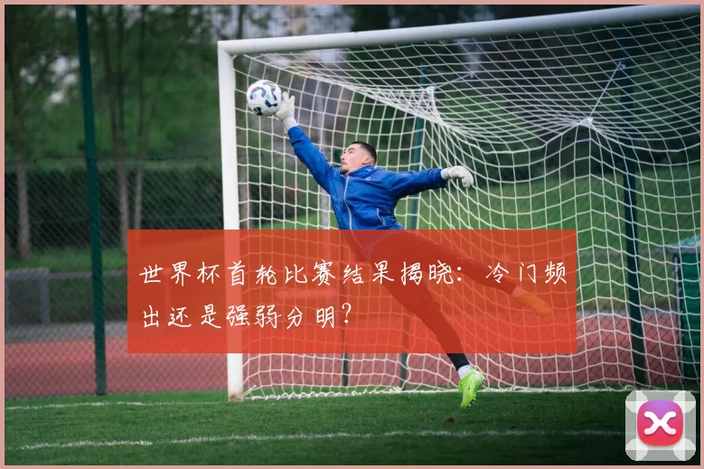 世界杯首轮比赛结果揭晓：冷门频出还是强弱分明？