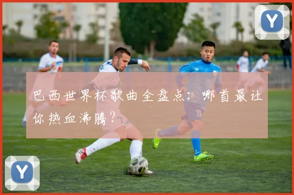 巴西世界杯歌曲全盘点：哪首最让你热血沸腾？