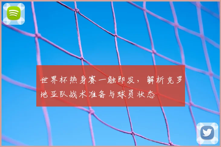 世界杯热身赛一触即发,解析克罗地亚队战术准备与球员状态