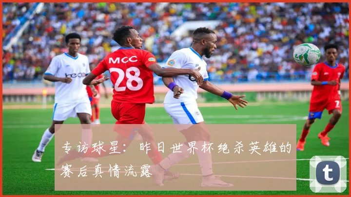 专访球星:昨日世界杯绝杀英雄的赛后真情流露
