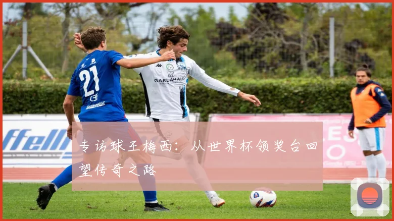 专访球王梅西:从世界杯领奖台回望传奇之路