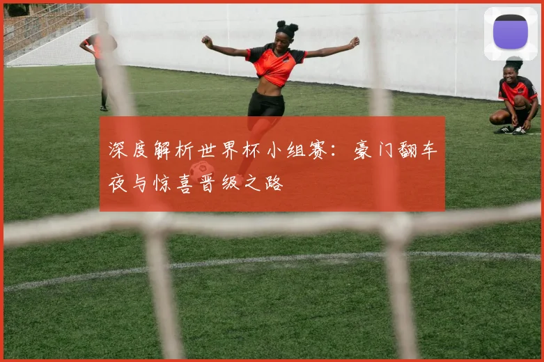 深度解析世界杯小组赛：豪门翻车夜与惊喜晋级之路