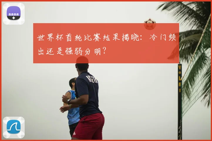 世界杯首轮比赛结果揭晓：冷门频出还是强弱分明？