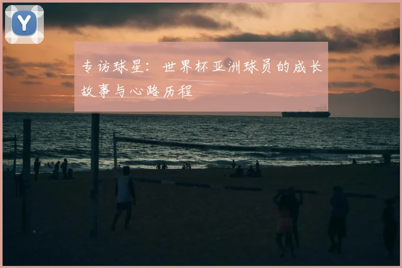 专访球星:世界杯亚洲球员的成长故事与心路历程