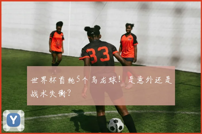 世界杯首轮5个乌龙球!是意外还是战术失衡?